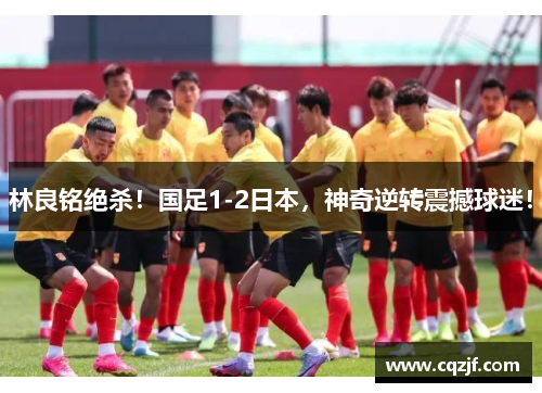 林良铭绝杀！国足1-2日本，神奇逆转震撼球迷！
